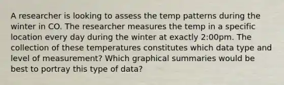 A researcher is looking to assess the temp patterns during the winter in CO. The researcher measures the temp in a specific location every day during the winter at exactly 2:00pm. The collection of these temperatures constitutes which data type and level of measurement? Which graphical summaries would be best to portray this type of data?