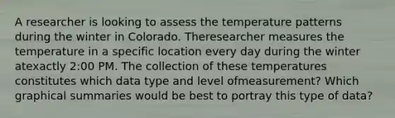 A researcher is looking to assess the temperature patterns during the winter in Colorado. Theresearcher measures the temperature in a specific location every day during the winter atexactly 2:00 PM. The collection of these temperatures constitutes which data type and level ofmeasurement? Which graphical summaries would be best to portray this type of data?