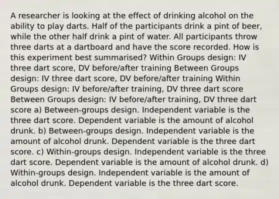 A researcher is looking at the effect of drinking alcohol on the ability to play darts. Half of the participants drink a pint of beer, while the other half drink a pint of water. All participants throw three darts at a dartboard and have the score recorded. How is this experiment best summarised? Within Groups design: IV three dart score, DV before/after training Between Groups design: IV three dart score, DV before/after training Within Groups design: IV before/after training, DV three dart score Between Groups design: IV before/after training, DV three dart score a) Between-groups design. Independent variable is the three dart score. Dependent variable is the amount of alcohol drunk. b) Between-groups design. Independent variable is the amount of alcohol drunk. Dependent variable is the three dart score. c) Within-groups design. Independent variable is the three dart score. Dependent variable is the amount of alcohol drunk. d) Within-groups design. Independent variable is the amount of alcohol drunk. Dependent variable is the three dart score.