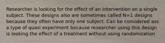 Researcher is looking for the effect of an intervention on a single subject. These designs also are sometimes called N=1 designs because they often have only one subject. Can be considered ass a type of quasi experiment because researcher using this design is looking the effect of a treatment without using randomization