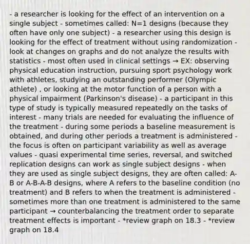 - a researcher is looking for the effect of an intervention on a single subject - sometimes called: N=1 designs (because they often have only one subject) - a researcher using this design is looking for the effect of treatment without using randomization - look at changes on graphs and do not analyze the results with statistics - most often used in clinical settings → EX: observing physical education instruction, pursuing sport psychology work with athletes, studying an outstanding performer (Olympic athlete) , or looking at the motor function of a person with a physical impairment (Parkinson's disease) - a participant in this type of study is typically measured repeatedly on the tasks of interest - many trials are needed for evaluating the influence of the treatment - during some periods a baseline measurement is obtained, and during other periods a treatment is administered - the focus is often on participant variability as well as average values - quasi experimental time series, reversal, and switched replication designs can work as single subject designs - when they are used as single subject designs, they are often called: A-B or A-B-A-B designs, where A refers to the baseline condition (no treatment) and B refers to when the treatment is administered - sometimes more than one treatment is administered to the same participant → counterbalancing the treatment order to separate treatment effects is important - *review graph on 18.3 - *review graph on 18.4