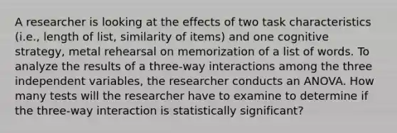 A researcher is looking at the effects of two task characteristics (i.e., length of list, similarity of items) and one cognitive strategy, metal rehearsal on memorization of a list of words. To analyze the results of a three-way interactions among the three independent variables, the researcher conducts an ANOVA. How many tests will the researcher have to examine to determine if the three-way interaction is statistically significant?