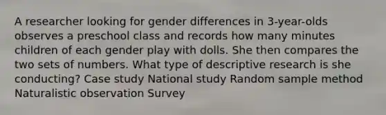 A researcher looking for gender differences in 3-year-olds observes a preschool class and records how many minutes children of each gender play with dolls. She then compares the two sets of numbers. What type of descriptive research is she conducting? Case study National study Random sample method Naturalistic observation Survey