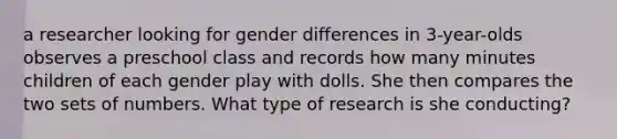 a researcher looking for gender differences in 3-year-olds observes a preschool class and records how many minutes children of each gender play with dolls. She then compares the two sets of numbers. What type of research is she conducting?