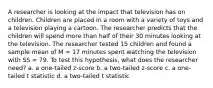 A researcher is looking at the impact that television has on children. Children are placed in a room with a variety of toys and a television playing a cartoon. The researcher predicts that the children will spend more than half of their 30 minutes looking at the television. The researcher tested 15 children and found a sample mean of M = 17 minutes spent watching the television with SS = 79. To test this hypothesis, what does the researcher need? a. a one-tailed z-score b. a two-tailed z-score c. a one-tailed t statistic d. a two-tailed t statistic