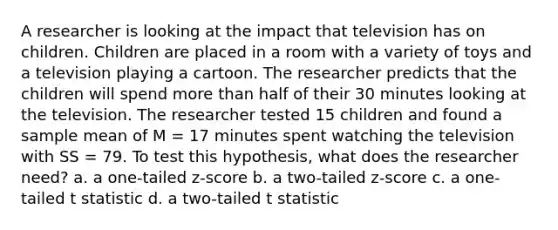 A researcher is looking at the impact that television has on children. Children are placed in a room with a variety of toys and a television playing a cartoon. The researcher predicts that the children will spend more than half of their 30 minutes looking at the television. The researcher tested 15 children and found a sample mean of M = 17 minutes spent watching the television with SS = 79. To test this hypothesis, what does the researcher need? a. a one-tailed z-score b. a two-tailed z-score c. a one-tailed t statistic d. a two-tailed t statistic