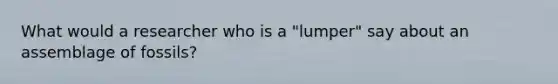 What would a researcher who is a "lumper" say about an assemblage of fossils?