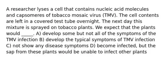 A researcher lyses a cell that contains nucleic acid molecules and capsomeres of tobacco mosaic virus (TMV). The cell contents are left in a covered test tube overnight. The next day this mixture is sprayed on tobacco plants. We expect that the plants would _____. A) develop some but not all of the symptoms of the TMV infection B) develop the typical symptoms of TMV infection C) not show any disease symptoms D) become infected, but the sap from these plants would be unable to infect other plants