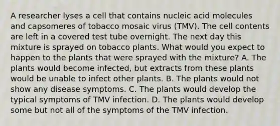 A researcher lyses a cell that contains nucleic acid molecules and capsomeres of tobacco mosaic virus (TMV). The cell contents are left in a covered test tube overnight. The next day this mixture is sprayed on tobacco plants. What would you expect to happen to the plants that were sprayed with the mixture? A. The plants would become infected, but extracts from these plants would be unable to infect other plants. B. The plants would not show any disease symptoms. C. The plants would develop the typical symptoms of TMV infection. D. The plants would develop some but not all of the symptoms of the TMV infection.