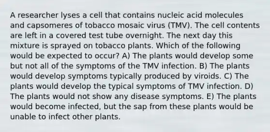 A researcher lyses a cell that contains nucleic acid molecules and capsomeres of tobacco mosaic virus (TMV). The cell contents are left in a covered test tube overnight. The next day this mixture is sprayed on tobacco plants. Which of the following would be expected to occur? A) The plants would develop some but not all of the symptoms of the TMV infection. B) The plants would develop symptoms typically produced by viroids. C) The plants would develop the typical symptoms of TMV infection. D) The plants would not show any disease symptoms. E) The plants would become infected, but the sap from these plants would be unable to infect other plants.