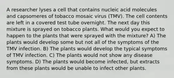 A researcher lyses a cell that contains nucleic acid molecules and capsomeres of tobacco mosaic virus (TMV). The cell contents are left in a covered test tube overnight. The next day this mixture is sprayed on tobacco plants. What would you expect to happen to the plants that were sprayed with the mixture? A) The plants would develop some but not all of the symptoms of the TMV infection. B) The plants would develop the typical symptoms of TMV infection. C) The plants would not show any disease symptoms. D) The plants would become infected, but extracts from these plants would be unable to infect other plants.