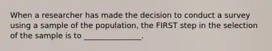 When a researcher has made the decision to conduct a survey using a sample of the population, the FIRST step in the selection of the sample is to _______________.