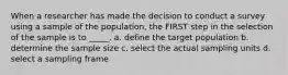 When a researcher has made the decision to conduct a survey using a sample of the population, the FIRST step in the selection of the sample is to _____. a. define the target population b. determine the sample size c. select the actual sampling units d. select a sampling frame