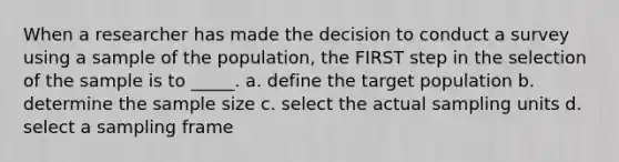 When a researcher has made the decision to conduct a survey using a sample of the population, the FIRST step in the selection of the sample is to _____. a. define the target population b. determine the sample size c. select the actual sampling units d. select a sampling frame