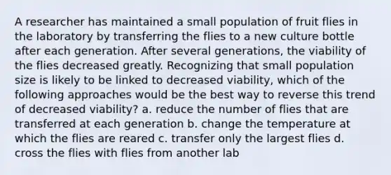 A researcher has maintained a small population of fruit flies in the laboratory by transferring the flies to a new culture bottle after each generation. After several generations, the viability of the flies decreased greatly. Recognizing that small population size is likely to be linked to decreased viability, which of the following approaches would be the best way to reverse this trend of decreased viability? a. reduce the number of flies that are transferred at each generation b. change the temperature at which the flies are reared c. transfer only the largest flies d. cross the flies with flies from another lab