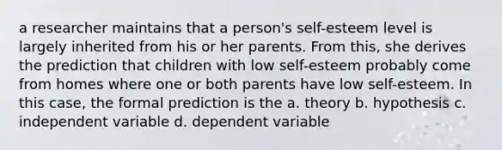 a researcher maintains that a person's self-esteem level is largely inherited from his or her parents. From this, she derives the prediction that children with low self-esteem probably come from homes where one or both parents have low self-esteem. In this case, the formal prediction is the a. theory b. hypothesis c. independent variable d. dependent variable