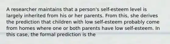 A researcher maintains that a person's self-esteem level is largely inherited from his or her parents. From this, she derives the prediction that children with low self-esteem probably come from homes where one or both parents have low self-esteem. In this case, the formal prediction is the