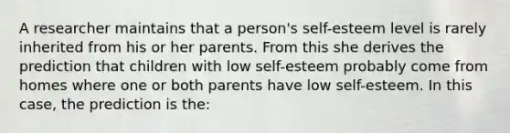 A researcher maintains that a person's self-esteem level is rarely inherited from his or her parents. From this she derives the prediction that children with low self-esteem probably come from homes where one or both parents have low self-esteem. In this case, the prediction is the: