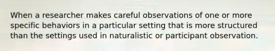 When a researcher makes careful observations of one or more specific behaviors in a particular setting that is more structured than the settings used in naturalistic or participant observation.