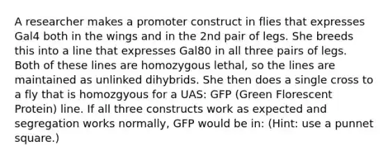 A researcher makes a promoter construct in flies that expresses Gal4 both in the wings and in the 2nd pair of legs. She breeds this into a line that expresses Gal80 in all three pairs of legs. Both of these lines are homozygous lethal, so the lines are maintained as unlinked dihybrids. She then does a single cross to a fly that is homozgyous for a UAS: GFP (Green Florescent Protein) line. If all three constructs work as expected and segregation works normally, GFP would be in: (Hint: use a punnet square.)