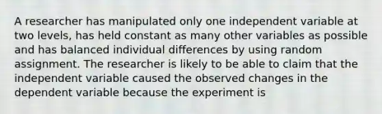 A researcher has manipulated only one independent variable at two levels, has held constant as many other variables as possible and has balanced individual differences by using random assignment. The researcher is likely to be able to claim that the independent variable caused the observed changes in the dependent variable because the experiment is