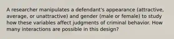 A researcher manipulates a defendant's appearance (attractive, average, or unattractive) and gender (male or female) to study how these variables affect judgments of criminal behavior. How many interactions are possible in this design?