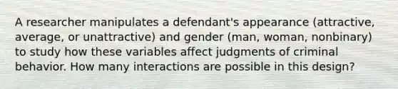 A researcher manipulates a defendant's appearance (attractive, average, or unattractive) and gender (man, woman, nonbinary) to study how these variables affect judgments of criminal behavior. How many interactions are possible in this design?