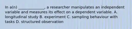 In a(n) ______________, a researcher manipulates an independent variable and measures its effect on a dependent variable. A. longitudinal study B. experiment C. sampling behaviour with tasks D. structured observation