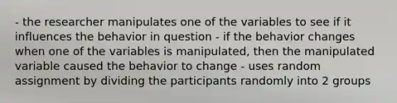 - the researcher manipulates one of the variables to see if it influences the behavior in question - if the behavior changes when one of the variables is manipulated, then the manipulated variable caused the behavior to change - uses random assignment by dividing the participants randomly into 2 groups