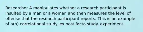 Researcher A manipulates whether a research participant is insulted by a man or a woman and then measures the level of offense that the research participant reports. This is an example of a(n) correlational study. ex post facto study. experiment.