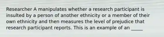 Researcher A manipulates whether a research participant is insulted by a person of another ethnicity or a member of their own ethnicity and then measures the level of prejudice that research participant reports. This is an example of an _____