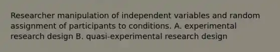 Researcher manipulation of independent variables and random assignment of participants to conditions. A. experimental research design B. quasi-experimental research design