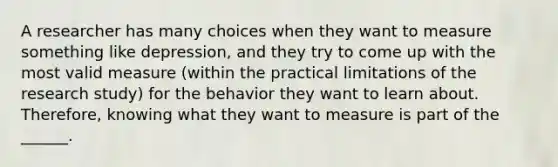 A researcher has many choices when they want to measure something like depression, and they try to come up with the most valid measure (within the practical limitations of the research study) for the behavior they want to learn about. Therefore, knowing what they want to measure is part of the ______.