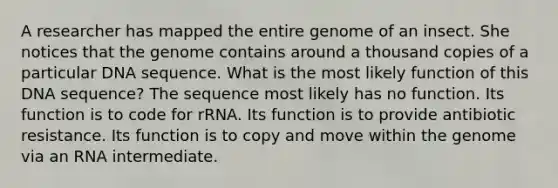 A researcher has mapped the entire genome of an insect. She notices that the genome contains around a thousand copies of a particular DNA sequence. What is the most likely function of this DNA sequence? The sequence most likely has no function. Its function is to code for rRNA. Its function is to provide antibiotic resistance. Its function is to copy and move within the genome via an RNA intermediate.