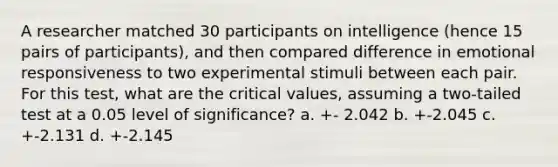 A researcher matched 30 participants on intelligence (hence 15 pairs of participants), and then compared difference in emotional responsiveness to two experimental stimuli between each pair. For this test, what are the critical values, assuming a two-tailed test at a 0.05 level of significance? a. +- 2.042 b. +-2.045 c. +-2.131 d. +-2.145