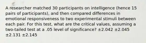 A researcher matched 30 participants on intelligence (hence 15 pairs of participants), and then compared differences in emotional responsiveness to two experimental stimuli between each pair. For this test, what are the critical values, assuming a two-tailed test at a .05 level of significance? ±2.042 ±2.045 ±2.131 ±2.145