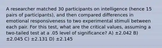 A researcher matched 30 participants on intelligence (hence 15 pairs of participants), and then compared differences in emotional responsiveness to two experimental stimuli between each pair. For this test, what are the critical values, assuming a two-tailed test at a .05 level of significance? A) ±2.042 B) ±2.045 C) ±2.131 D) ±2.145