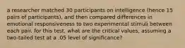 a researcher matched 30 participants on intelligence (hence 15 pairs of participants), and then compared differences in emotional responsiveness to two experimental stimuli between each pair. for this test, what are the critical values, assuming a two-tailed test at a .05 level of significance?