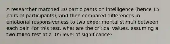 A researcher matched 30 participants on intelligence (hence 15 pairs of participants), and then compared differences in emotional responsiveness to two experimental stimuli between each pair. For this test, what are the critical values, assuming a two-tailed test at a .05 level of significance?