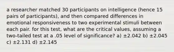 a researcher matched 30 participants on intelligence (hence 15 pairs of participants), and then compared differences in emotional responsiveness to two experimental stimuli between each pair. for this test, what are the critical values, assuming a two-tailed test at a .05 level of significance? a) ±2.042 b) ±2.045 c) ±2.131 d) ±2.145