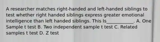 A researcher matches right-handed and left-handed siblings to test whether right handed siblings express greater emotional intelligence than left handed siblings. This Is____________. A. One Sample t test B. Two independent sample t test C. Related samples t test D. Z test