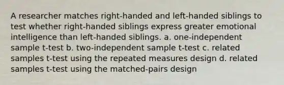 A researcher matches right-handed and left-handed siblings to test whether right-handed siblings express greater emotional intelligence than left-handed siblings. a. one-independent sample t-test b. two-independent sample t-test c. related samples t-test using the repeated measures design d. related samples t-test using the matched-pairs design