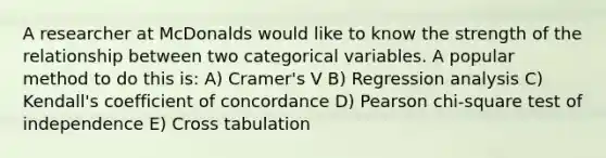 A researcher at McDonalds would like to know the strength of the relationship between two categorical variables. A popular method to do this is: A) Cramer's V B) Regression analysis C) Kendall's coefficient of concordance D) Pearson chi-square test of independence E) Cross tabulation