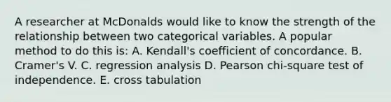 A researcher at McDonalds would like to know the strength of the relationship between two categorical variables. A popular method to do this is: A. Kendall's coefficient of concordance. B. Cramer's V. C. regression analysis D. Pearson chi-square test of independence. E. cross tabulation