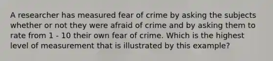 A researcher has measured fear of crime by asking the subjects whether or not they were afraid of crime and by asking them to rate from 1 - 10 their own fear of crime. Which is the highest level of measurement that is illustrated by this example?