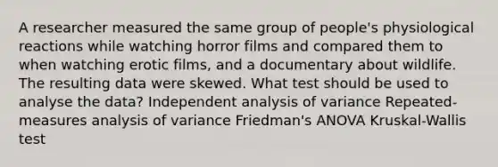 A researcher measured the same group of people's physiological reactions while watching horror films and compared them to when watching erotic films, and a documentary about wildlife. The resulting data were skewed. What test should be used to analyse the data? Independent analysis of variance Repeated-measures analysis of variance Friedman's ANOVA Kruskal-Wallis test