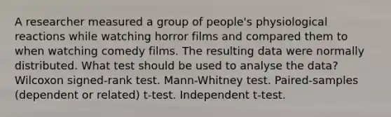 A researcher measured a group of people's physiological reactions while watching horror films and compared them to when watching comedy films. The resulting data were normally distributed. What test should be used to analyse the data? Wilcoxon signed-rank test. Mann-Whitney test. Paired-samples (dependent or related) t-test. Independent t-test.