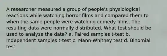 A researcher measured a group of people's physiological reactions while watching horror films and compared them to when the same people were watching comedy films. The resulting data were normally distributed. What test should be used to analyse the data? a. Paired samples t-test b. Independent samples t-test c. Mann-Whitney test d. Binomial test