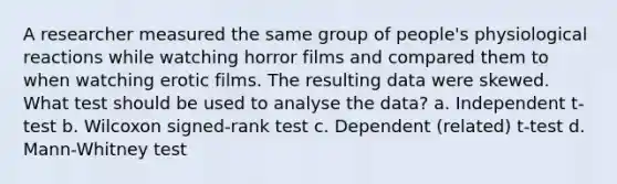 A researcher measured the same group of people's physiological reactions while watching horror films and compared them to when watching erotic films. The resulting data were skewed. What test should be used to analyse the data? a. Independent t-test b. Wilcoxon signed-rank test c. Dependent (related) t-test d. Mann-Whitney test