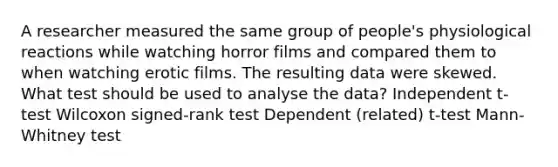 A researcher measured the same group of people's physiological reactions while watching horror films and compared them to when watching erotic films. The resulting data were skewed. What test should be used to analyse the data? Independent t-test Wilcoxon signed-rank test Dependent (related) t-test Mann-Whitney test